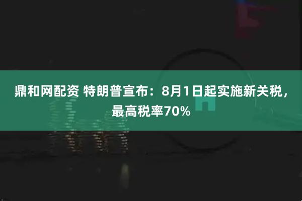 鼎和网配资 特朗普宣布：8月1日起实施新关税，最高税率70%