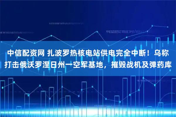 中信配资网 扎波罗热核电站供电完全中断！乌称打击俄沃罗涅日州一空军基地，摧毁战机及弹药库