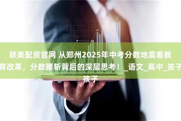 联美配资官网 从郑州2025年中考分数地震看教育改革，分数腰斩背后的深层思考！_语文_高中_孩子