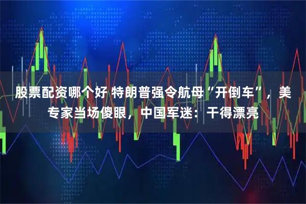 股票配资哪个好 特朗普强令航母“开倒车”，美专家当场傻眼，中国军迷：干得漂亮