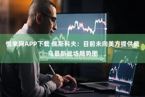 悦来网APP下载 佩斯科夫：目前未向美方提供俄乌最新战场局势图