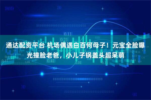 通达配资平台 机场偶遇白百何母子！元宝全脸曝光撞脸老爸，小儿子锅盖头超呆萌
