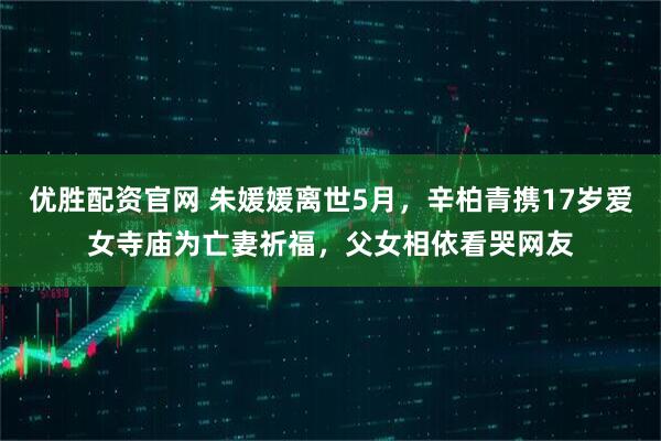 优胜配资官网 朱媛媛离世5月，辛柏青携17岁爱女寺庙为亡妻祈福，父女相依看哭网友