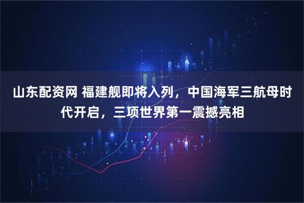 山东配资网 福建舰即将入列，中国海军三航母时代开启，三项世界第一震撼亮相