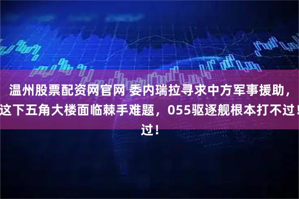 温州股票配资网官网 委内瑞拉寻求中方军事援助，这下五角大楼面临棘手难题，055驱逐舰根本打不过！