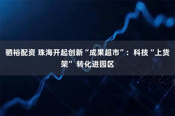 驷裕配资 珠海开起创新“成果超市”：科技“上货架” 转化进园区