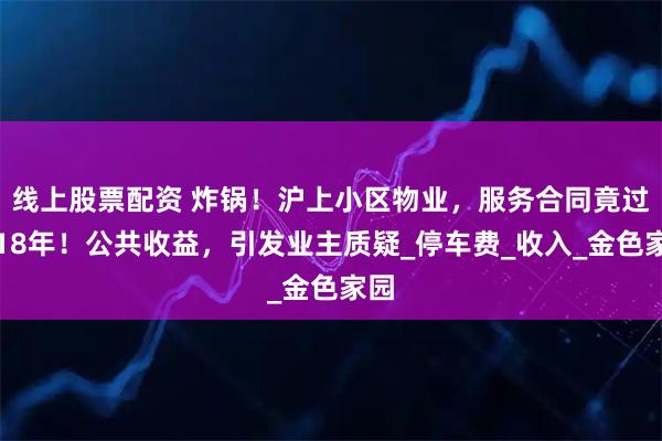 线上股票配资 炸锅！沪上小区物业，服务合同竟过期18年！公共收益，引发业主质疑_停车费_收入_金色家园