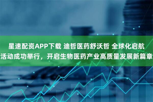 星速配资APP下载 迪哲医药舒沃哲 全球化启航活动成功举行，开启生物医药产业高质量发展新篇章