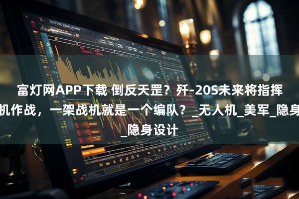 富灯网APP下载 倒反天罡？歼-20S未来将指挥预警机作战，一架战机就是一个编队？_无人机_美军_隐身设计