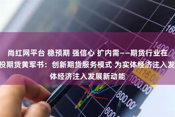 尚红网平台 稳预期 强信心 扩内需——期货行业在行动 | 国投期货黄军书：创新期货服务模式 为实体经济注入发展新动能