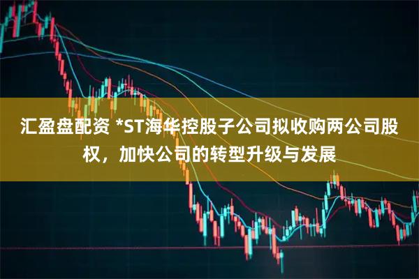 汇盈盘配资 *ST海华控股子公司拟收购两公司股权，加快公司的转型升级与发展