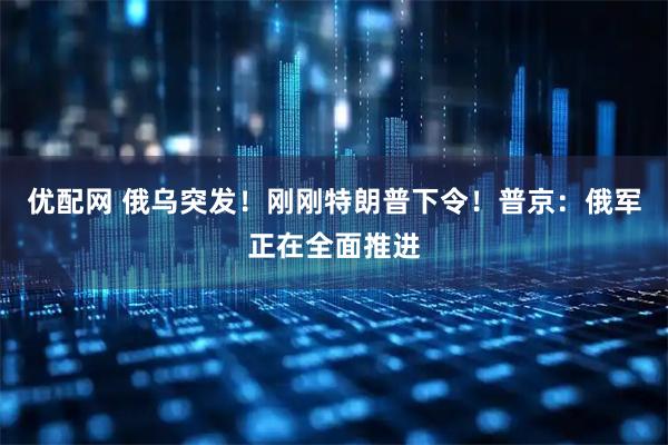 优配网 俄乌突发！刚刚特朗普下令！普京：俄军正在全面推进