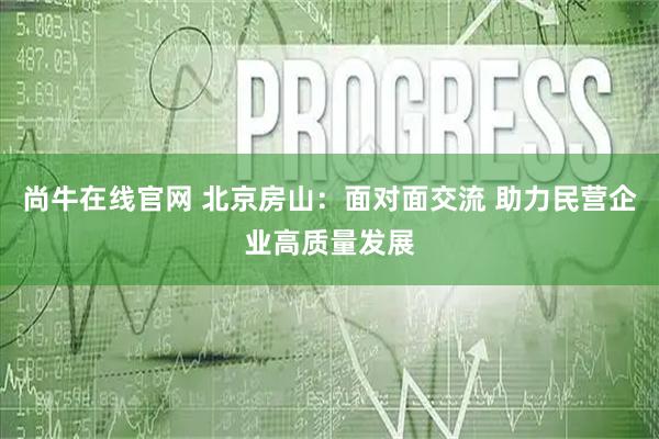 尚牛在线官网 北京房山：面对面交流 助力民营企业高质量发展