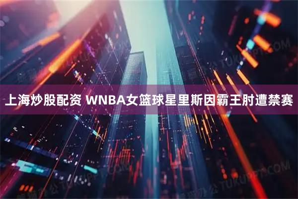 上海炒股配资 WNBA女篮球星里斯因霸王肘遭禁赛