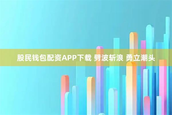 股民钱包配资APP下载 劈波斩浪 勇立潮头