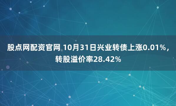 股点网配资官网 10月31日兴业转债上涨0.01%，转股溢价率28.42%