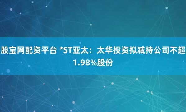 股宝网配资平台 *ST亚太：太华投资拟减持公司不超1.98%股份