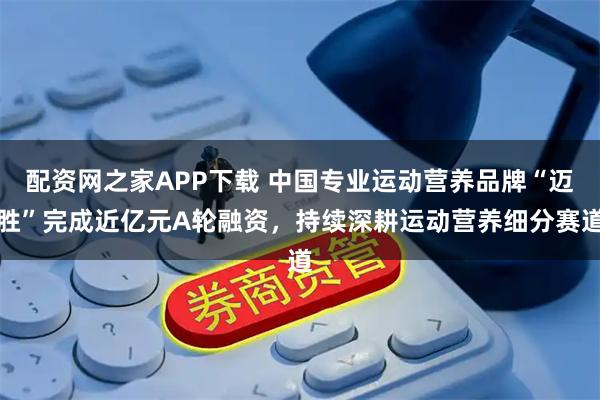 配资网之家APP下载 中国专业运动营养品牌“迈胜”完成近亿元A轮融资，持续深耕运动营养细分赛道