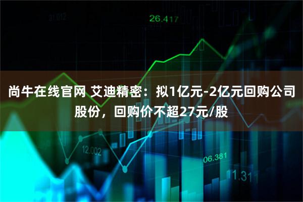 尚牛在线官网 艾迪精密：拟1亿元-2亿元回购公司股份，回购价不超27元/股