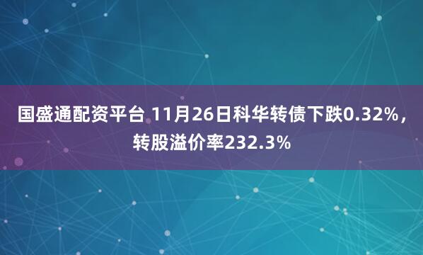国盛通配资平台 11月26日科华转债下跌0.32%,转股溢价率232.3%