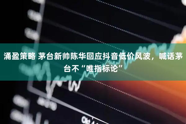 涌盈策略 茅台新帅陈华回应抖音低价风波,喊话茅台不“唯指标论”