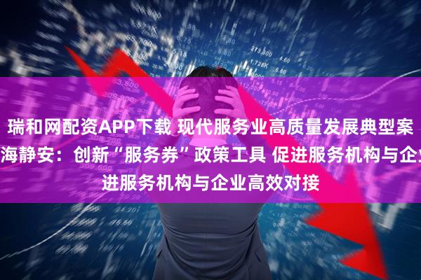 瑞和网配资APP下载 现代服务业高质量发展典型案例连载 | 上海静安:创新“服务券”政策工具 促进服务机构与企业高效对接