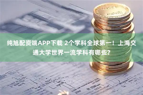 纯旭配资端APP下载 2个学科全球第一！上海交通大学世界一流学科有哪些？