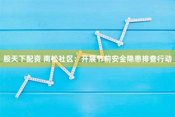 股天下配资 南松社区：开展节前安全隐患排查行动