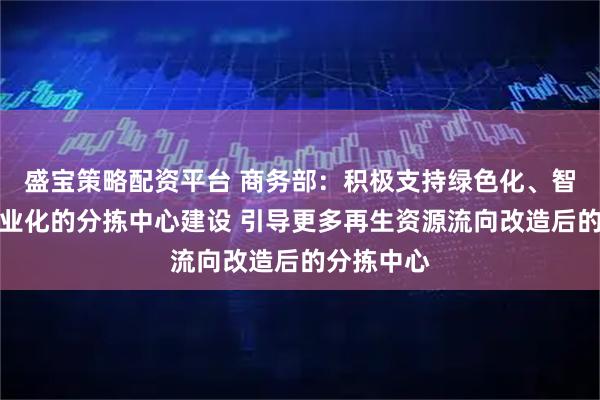 盛宝策略配资平台 商务部：积极支持绿色化、智能化、专业化的分拣中心建设 引导更多再生资源流向改造后的分拣中心