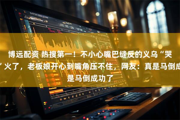 博远配资 热搜第一！不小心嘴巴缝反的义乌“哭哭马”火了，老板娘开心到嘴角压不住，网友：真是马倒成功了