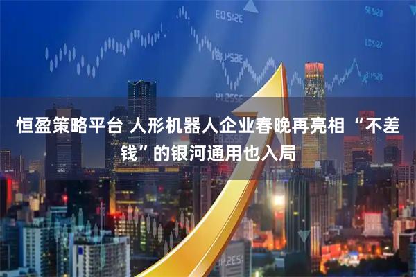 恒盈策略平台 人形机器人企业春晚再亮相 “不差钱”的银河通用也入局