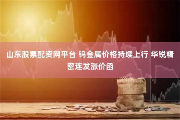 山东股票配资网平台 钨金属价格持续上行 华锐精密连发涨价函