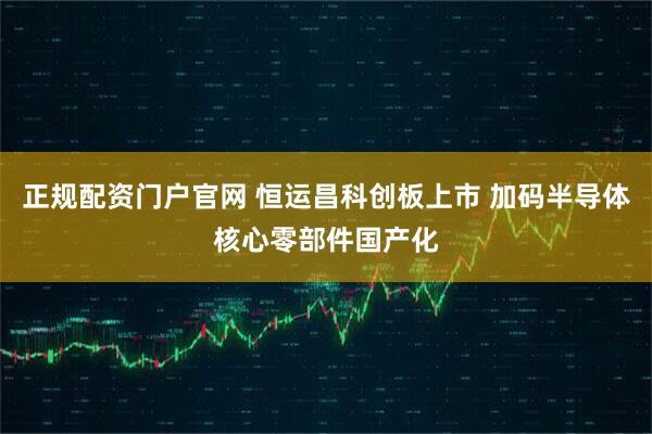 正规配资门户官网 恒运昌科创板上市 加码半导体核心零部件国产化