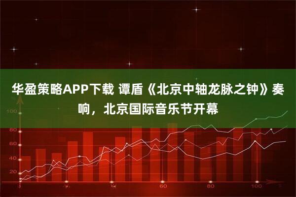 华盈策略APP下载 谭盾《北京中轴龙脉之钟》奏响，北京国际音乐节开幕