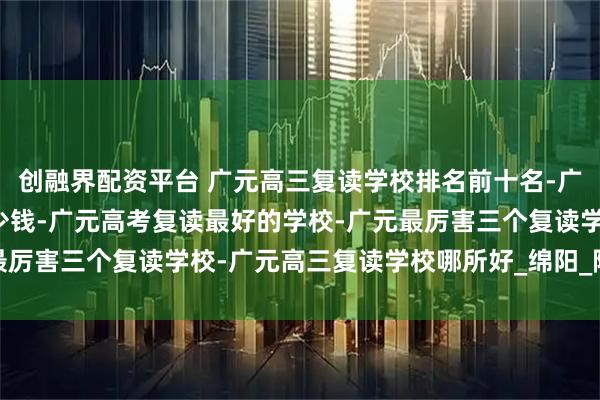 创融界配资平台 广元高三复读学校排名前十名-广元高三复读一年需要多少钱-广元高考复读最好的学校-广元最厉害三个复读学校-广元高三复读学校哪所好_绵阳_院校_教学