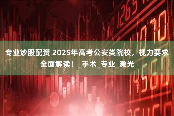 专业炒股配资 2025年高考公安类院校，视力要求全面解读！_手术_专业_激光