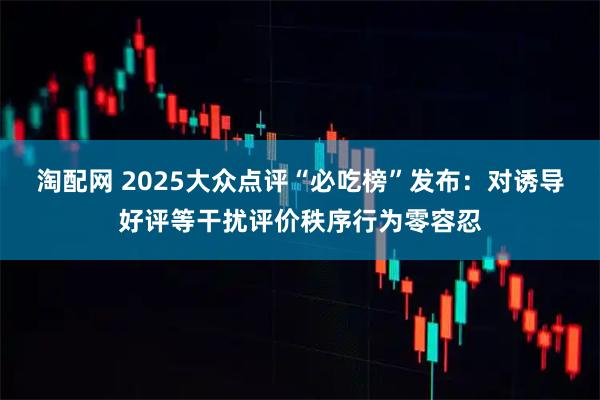 淘配网 2025大众点评“必吃榜”发布：对诱导好评等干扰评价秩序行为零容忍