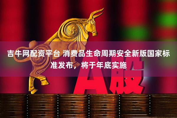 吉牛网配资平台 消费品生命周期安全新版国家标准发布，将于年底实施