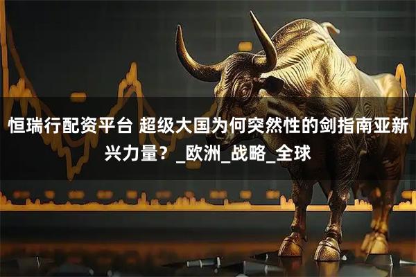 恒瑞行配资平台 超级大国为何突然性的剑指南亚新兴力量？_欧洲_战略_全球