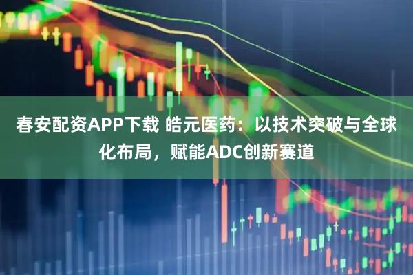 春安配资APP下载 皓元医药:以技术突破与全球化布局,赋能ADC创新赛道