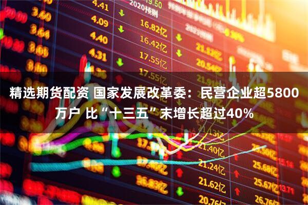精选期货配资 国家发展改革委：民营企业超5800万户 比“十三五”末增长超过40%