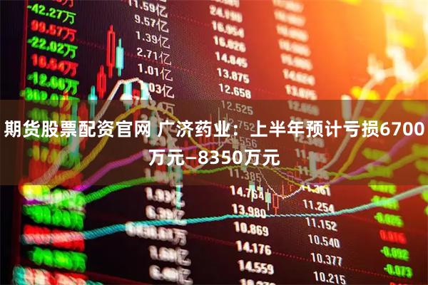 期货股票配资官网 广济药业：上半年预计亏损6700万元—8350万元