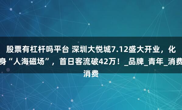 股票有杠杆吗平台 深圳大悦城7.12盛大开业，化身“人海磁场”，首日客流破42万！_品牌_青年_消费