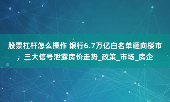 股票杠杆怎么操作 银行6.7万亿白名单砸向楼市，三大信号泄露房价走势_政策_市场_房企
