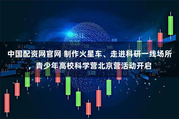 中国配资网官网 制作火星车、走进科研一线场所，青少年高校科学营北京营活动开启