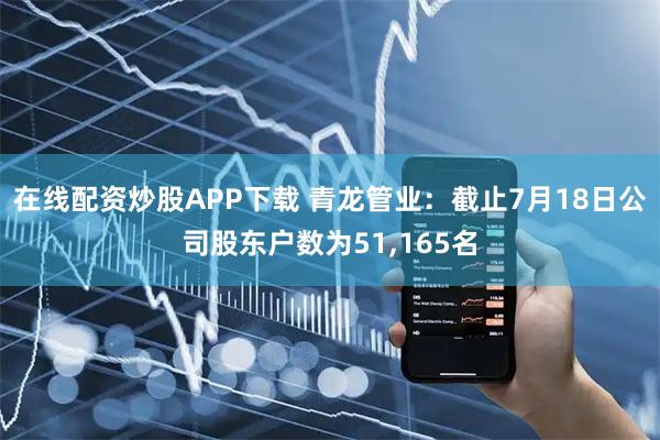 在线配资炒股APP下载 青龙管业：截止7月18日公司股东户数为51,165名