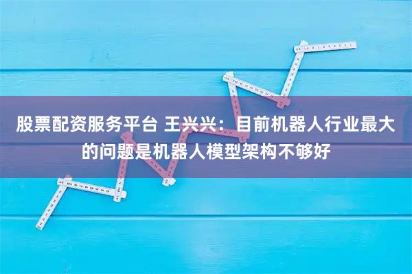 股票配资服务平台 王兴兴：目前机器人行业最大的问题是机器人模型架构不够好