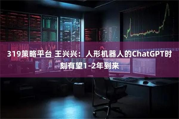 319策略平台 王兴兴：人形机器人的ChatGPT时刻有望1-2年到来