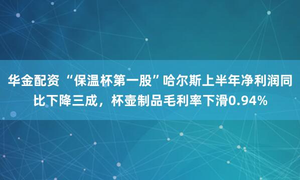 华金配资 “保温杯第一股”哈尔斯上半年净利润同比下降三成，杯壶制品毛利率下滑0.94%
