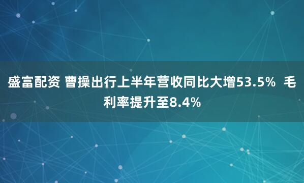 盛富配资 曹操出行上半年营收同比大增53.5%  毛利率提升至8.4%